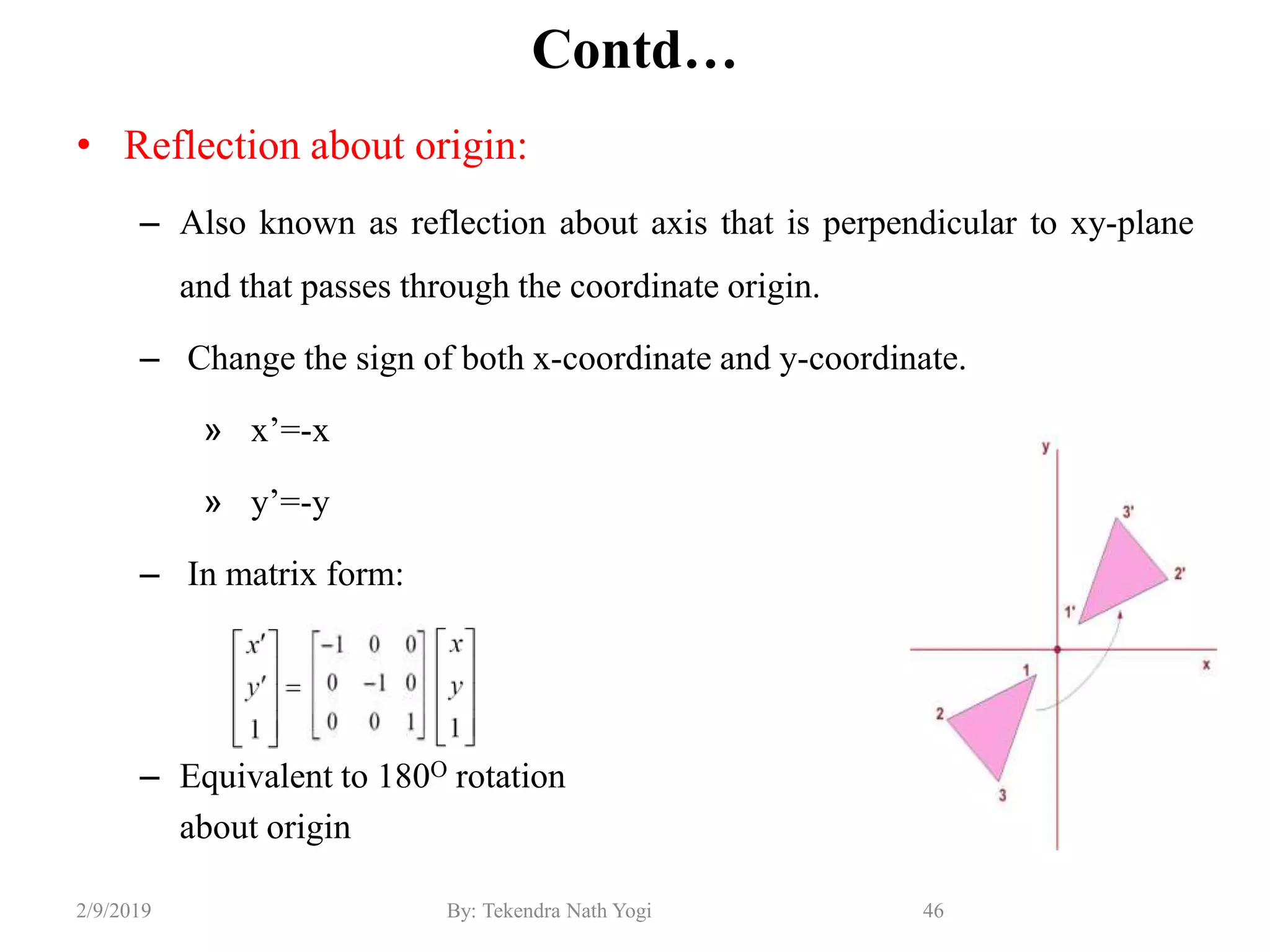 Contd…
• Reflection about origin:
– Also known as reflection about axis that is perpendicular to xy-plane
and that passes through the coordinate origin.
– Change the sign of both x-coordinate and y-coordinate.
» x’=-x
» y’=-y
– In matrix form:
– Equivalent to 180O rotation
about origin
46By: Tekendra Nath Yogi2/9/2019
 