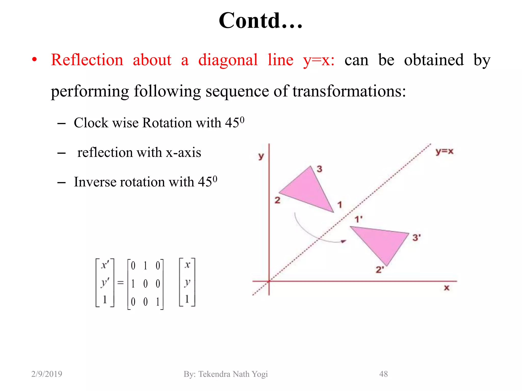 Contd…
• Reflection about a diagonal line y=x: can be obtained by
performing following sequence of transformations:
– Clock wise Rotation with 450
– reflection with x-axis
– Inverse rotation with 450
48By: Tekendra Nath Yogi2/9/2019










100
001
010
 