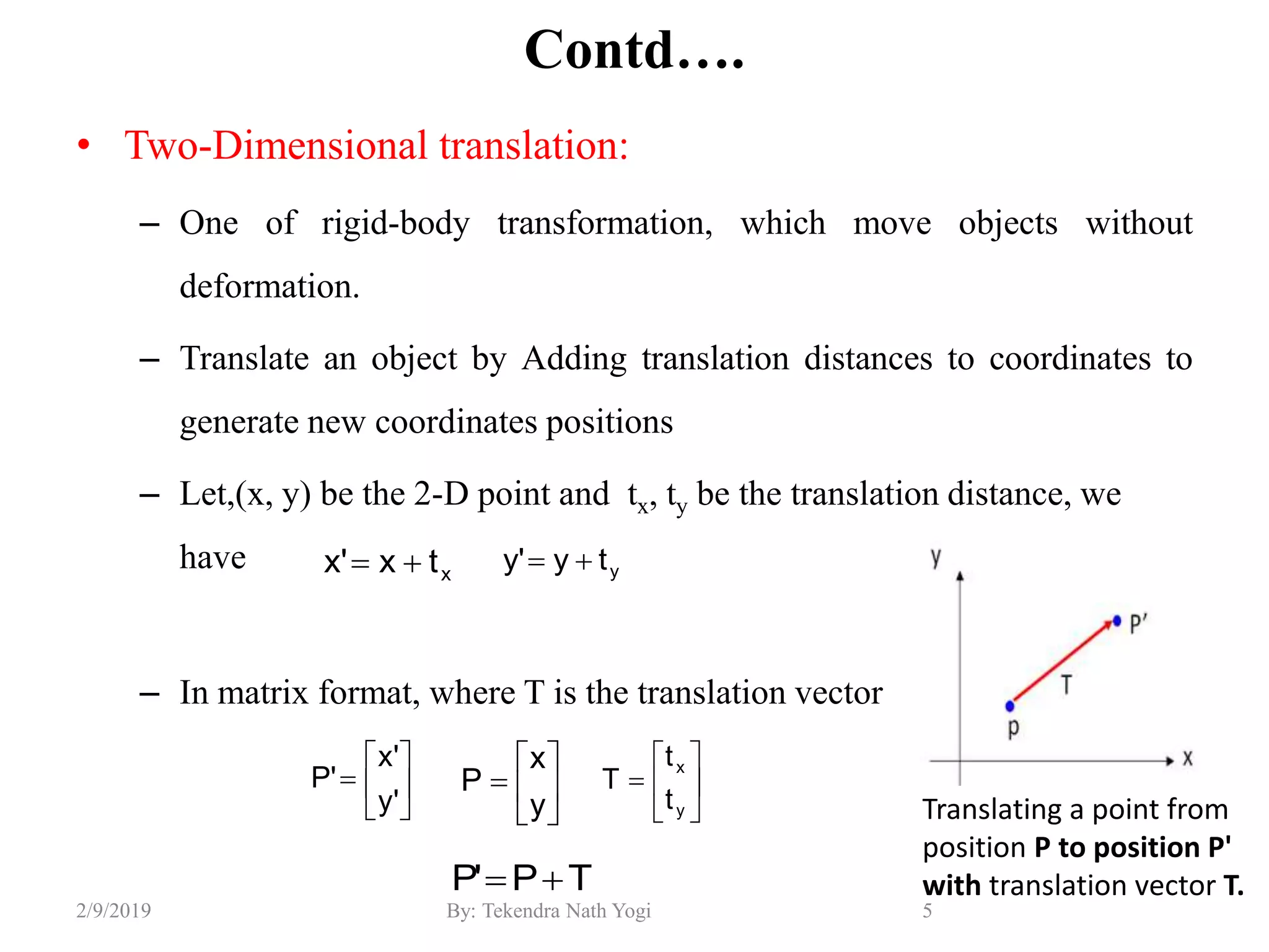 Contd….
• Two-Dimensional translation:
– One of rigid-body transformation, which move objects without
deformation.
– Translate an object by Adding translation distances to coordinates to
generate new coordinates positions
– Let,(x, y) be the 2-D point and tx, ty be the translation distance, we
have
– In matrix format, where T is the translation vector
5By: Tekendra Nath Yogi2/9/2019
xtx'x  yty'y 







y
x
P 






y
x
t
t
T






'y
'x
'P
TP'P 
Translating a point from
position P to position P'
with translation vector T.
 