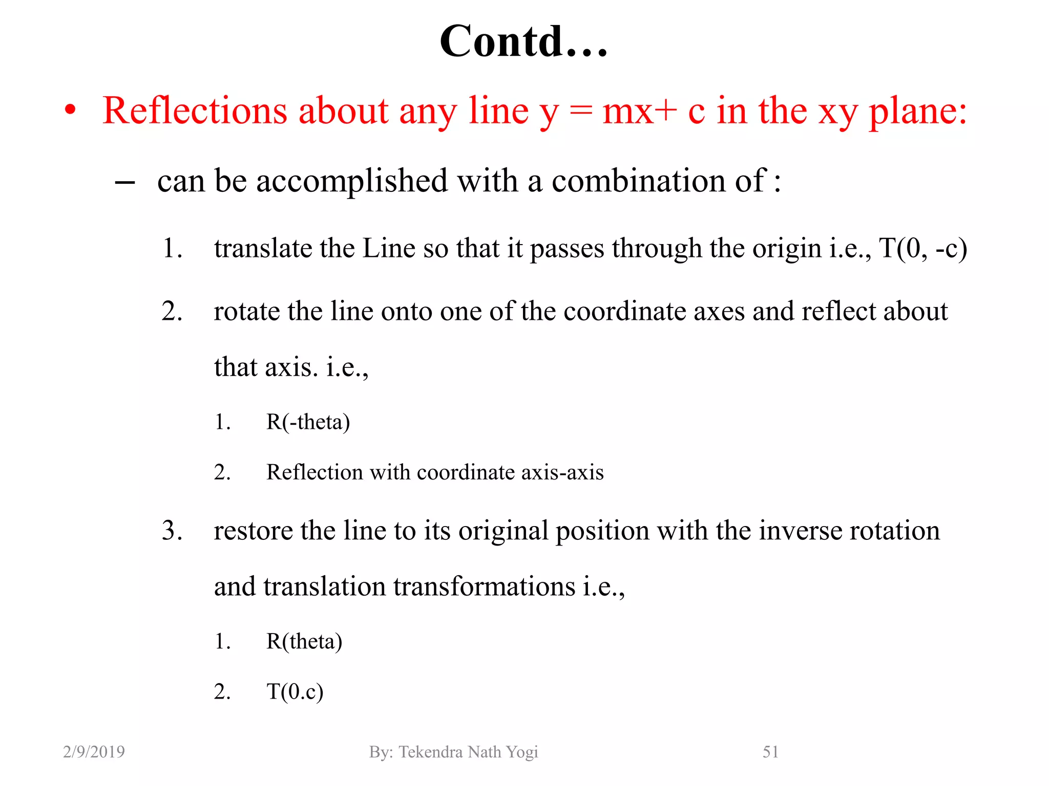 Contd…
• Reflections about any line y = mx+ c in the xy plane:
– can be accomplished with a combination of :
1. translate the Line so that it passes through the origin i.e., T(0, -c)
2. rotate the line onto one of the coordinate axes and reflect about
that axis. i.e.,
1. R(-theta)
2. Reflection with coordinate axis-axis
3. restore the line to its original position with the inverse rotation
and translation transformations i.e.,
1. R(theta)
2. T(0.c)
51By: Tekendra Nath Yogi2/9/2019
 