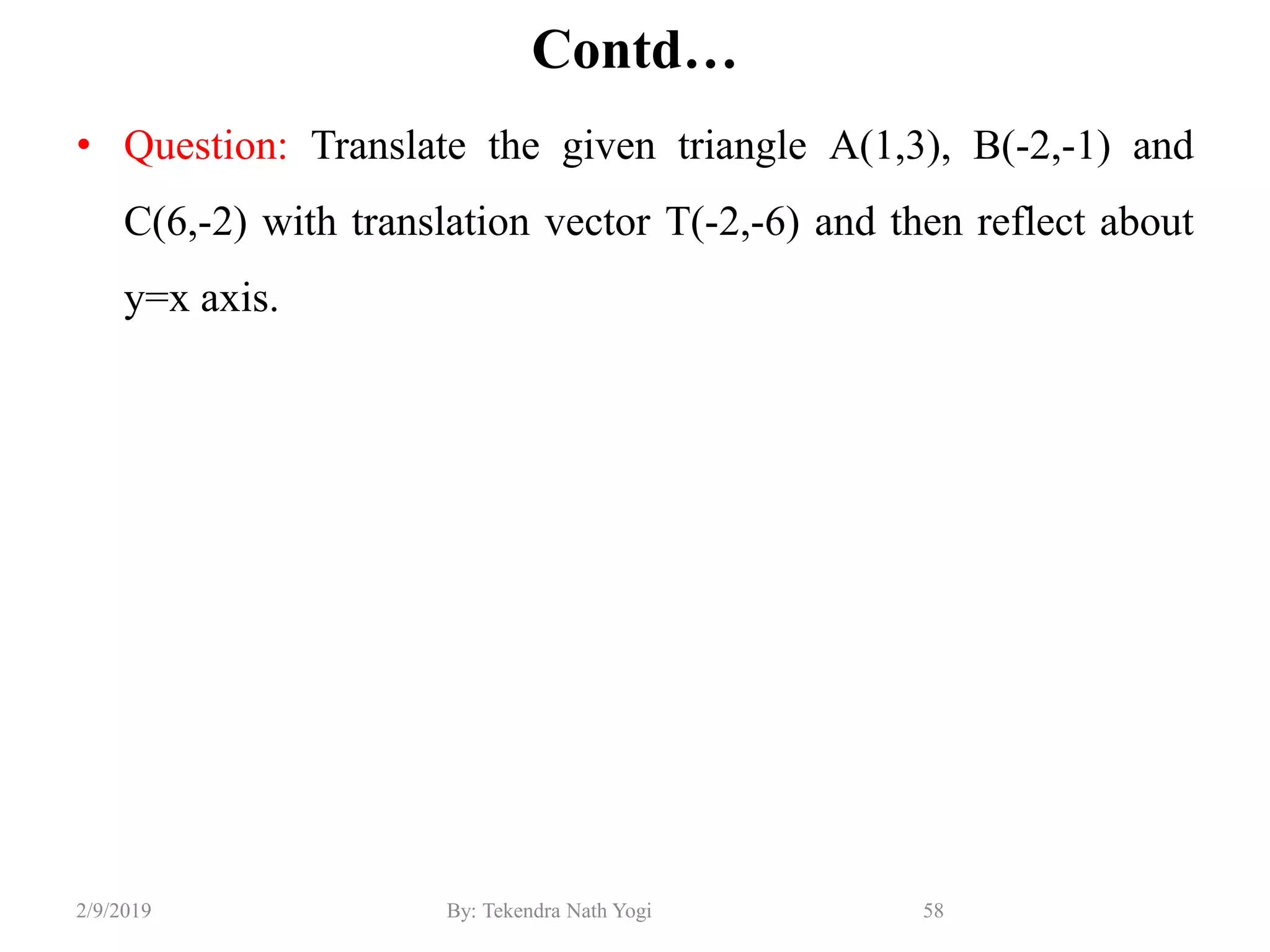 Contd…
• Question: Translate the given triangle A(1,3), B(-2,-1) and
C(6,-2) with translation vector T(-2,-6) and then reflect about
y=x axis.
58By: Tekendra Nath Yogi2/9/2019
 