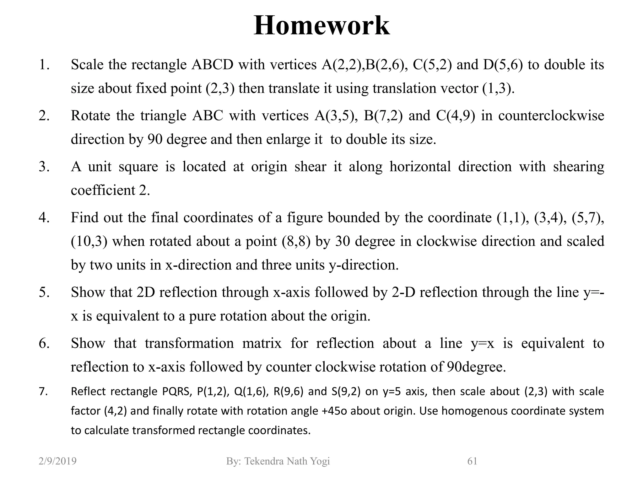 Homework
1. Scale the rectangle ABCD with vertices A(2,2),B(2,6), C(5,2) and D(5,6) to double its
size about fixed point (2,3) then translate it using translation vector (1,3).
2. Rotate the triangle ABC with vertices A(3,5), B(7,2) and C(4,9) in counterclockwise
direction by 90 degree and then enlarge it to double its size.
3. A unit square is located at origin shear it along horizontal direction with shearing
coefficient 2.
4. Find out the final coordinates of a figure bounded by the coordinate (1,1), (3,4), (5,7),
(10,3) when rotated about a point (8,8) by 30 degree in clockwise direction and scaled
by two units in x-direction and three units y-direction.
5. Show that 2D reflection through x-axis followed by 2-D reflection through the line y=-
x is equivalent to a pure rotation about the origin.
6. Show that transformation matrix for reflection about a line y=x is equivalent to
reflection to x-axis followed by counter clockwise rotation of 90degree.
7. Reflect rectangle PQRS, P(1,2), Q(1,6), R(9,6) and S(9,2) on y=5 axis, then scale about (2,3) with scale
factor (4,2) and finally rotate with rotation angle +45o about origin. Use homogenous coordinate system
to calculate transformed rectangle coordinates.
61By: Tekendra Nath Yogi2/9/2019
 