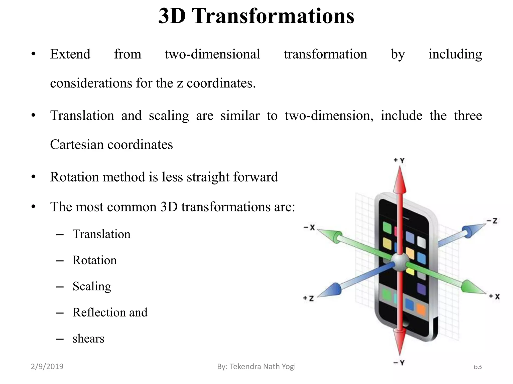 3D Transformations
• Extend from two-dimensional transformation by including
considerations for the z coordinates.
• Translation and scaling are similar to two-dimension, include the three
Cartesian coordinates
• Rotation method is less straight forward
• The most common 3D transformations are:
– Translation
– Rotation
– Scaling
– Reflection and
– shears
63By: Tekendra Nath Yogi2/9/2019
 