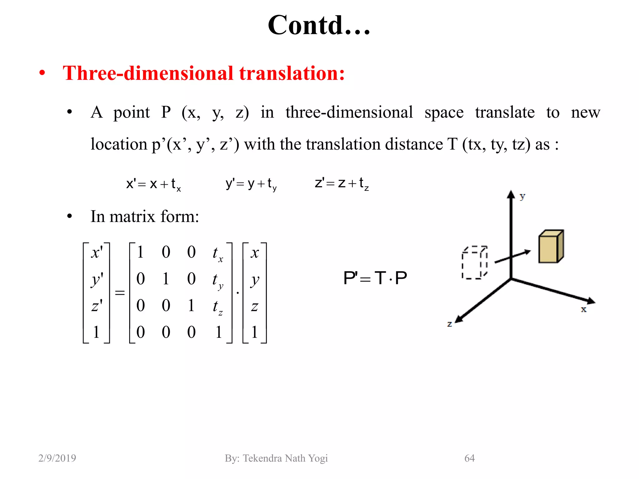 Contd…
• Three-dimensional translation:
• A point P (x, y, z) in three-dimensional space translate to new
location p’(x’, y’, z’) with the translation distance T (tx, ty, tz) as :
• In matrix form:
64By: Tekendra Nath Yogi2/9/2019
xtx'x  yty'y 






































11000
100
010
001
1
'
'
'
z
y
x
t
t
t
z
y
x
z
y
x
PT'P 
ztz'z 
 