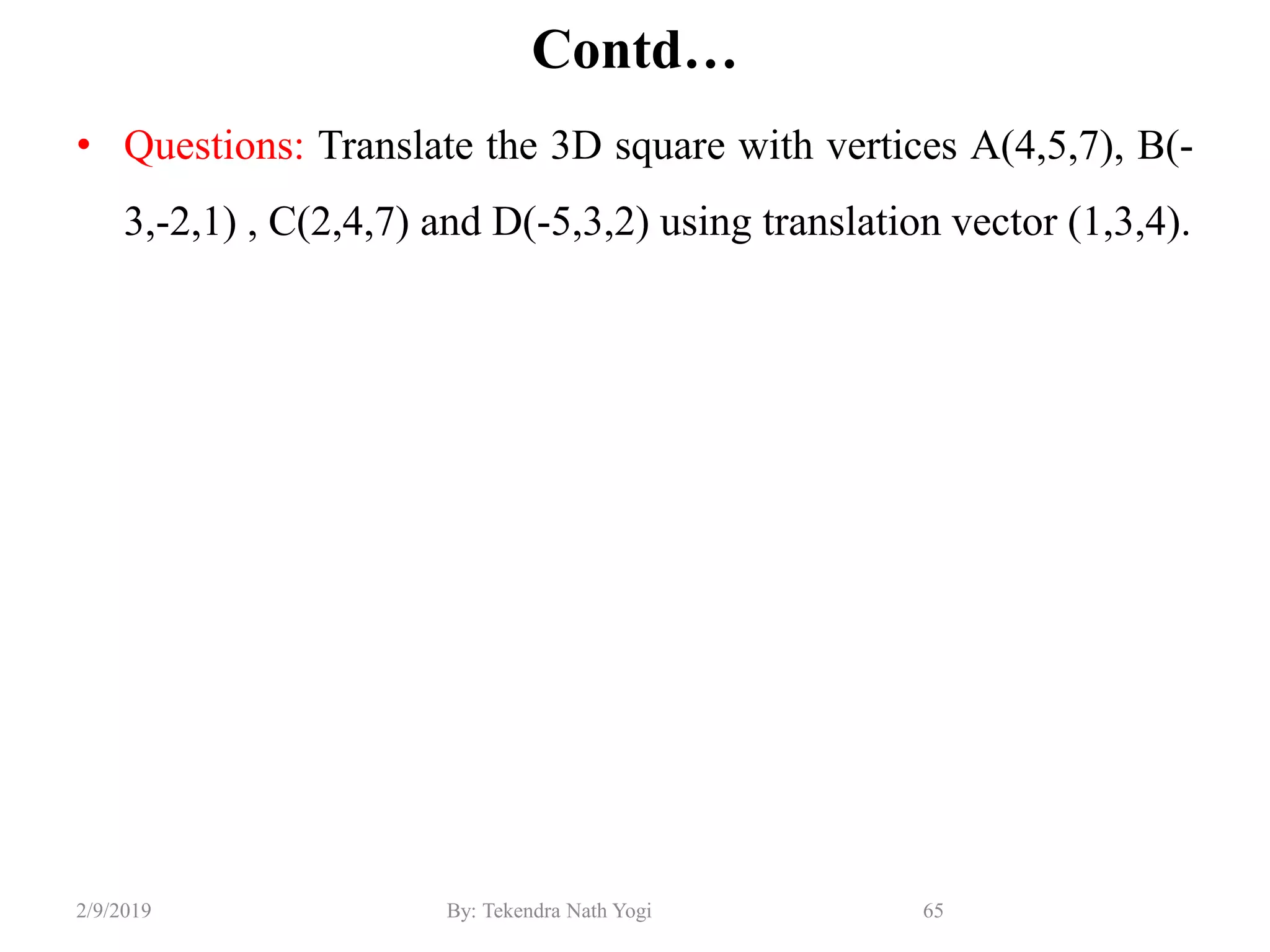 Contd…
• Questions: Translate the 3D square with vertices A(4,5,7), B(-
3,-2,1) , C(2,4,7) and D(-5,3,2) using translation vector (1,3,4).
65By: Tekendra Nath Yogi2/9/2019
 