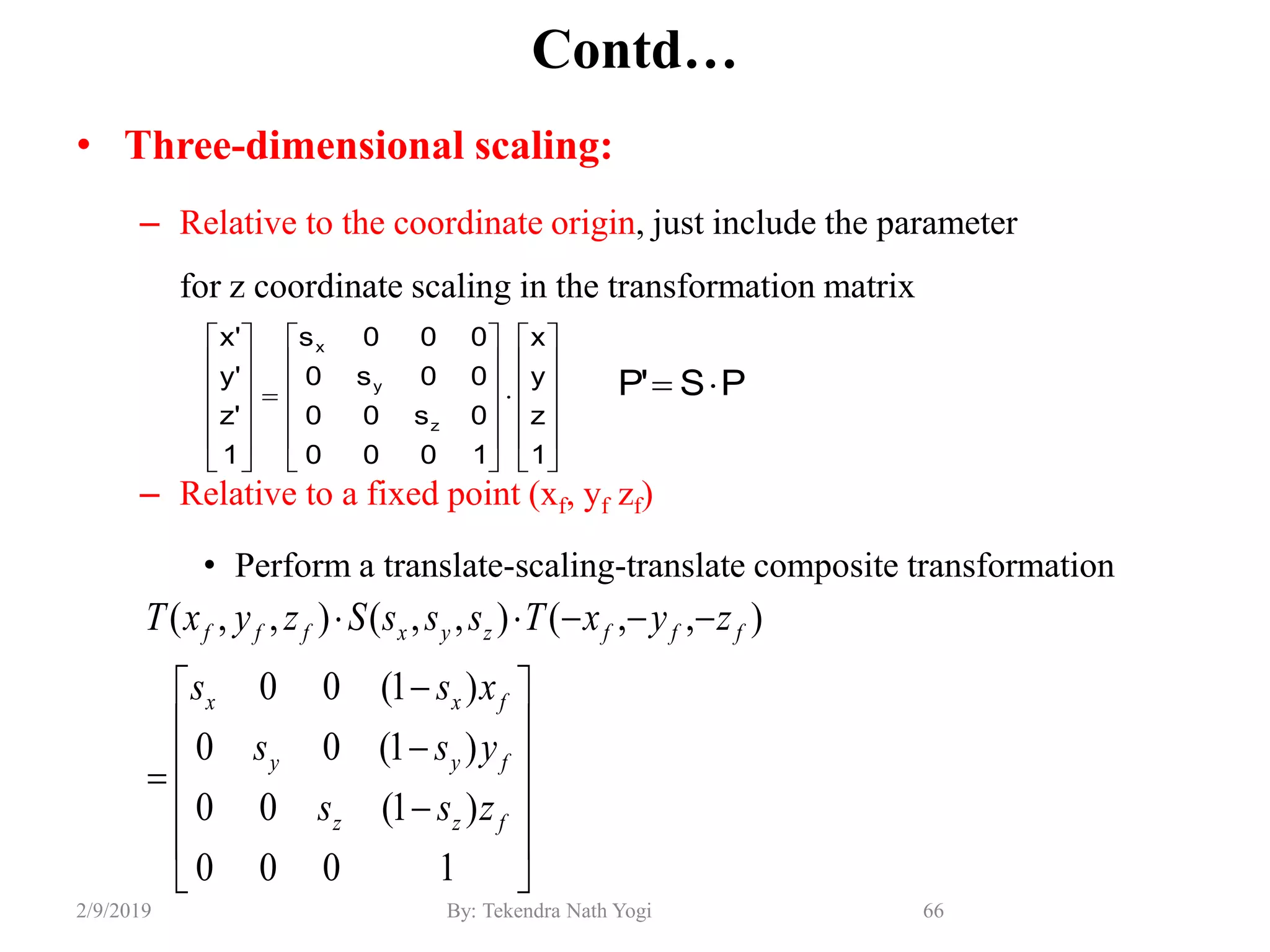 Contd…
• Three-dimensional scaling:
– Relative to the coordinate origin, just include the parameter
for z coordinate scaling in the transformation matrix
– Relative to a fixed point (xf, yf zf)
• Perform a translate-scaling-translate composite transformation
66By: Tekendra Nath Yogi2/9/2019

















1000
)1(00
)1(00
)1(00
),,(),,(),,(
fzz
fyy
fxx
fffzyxfff
zss
yss
xss
zyxTsssSzyxT
PS'P 






































1
z
y
x
1000
0s00
00s0
000s
1
'z
'y
'x
z
y
x
 