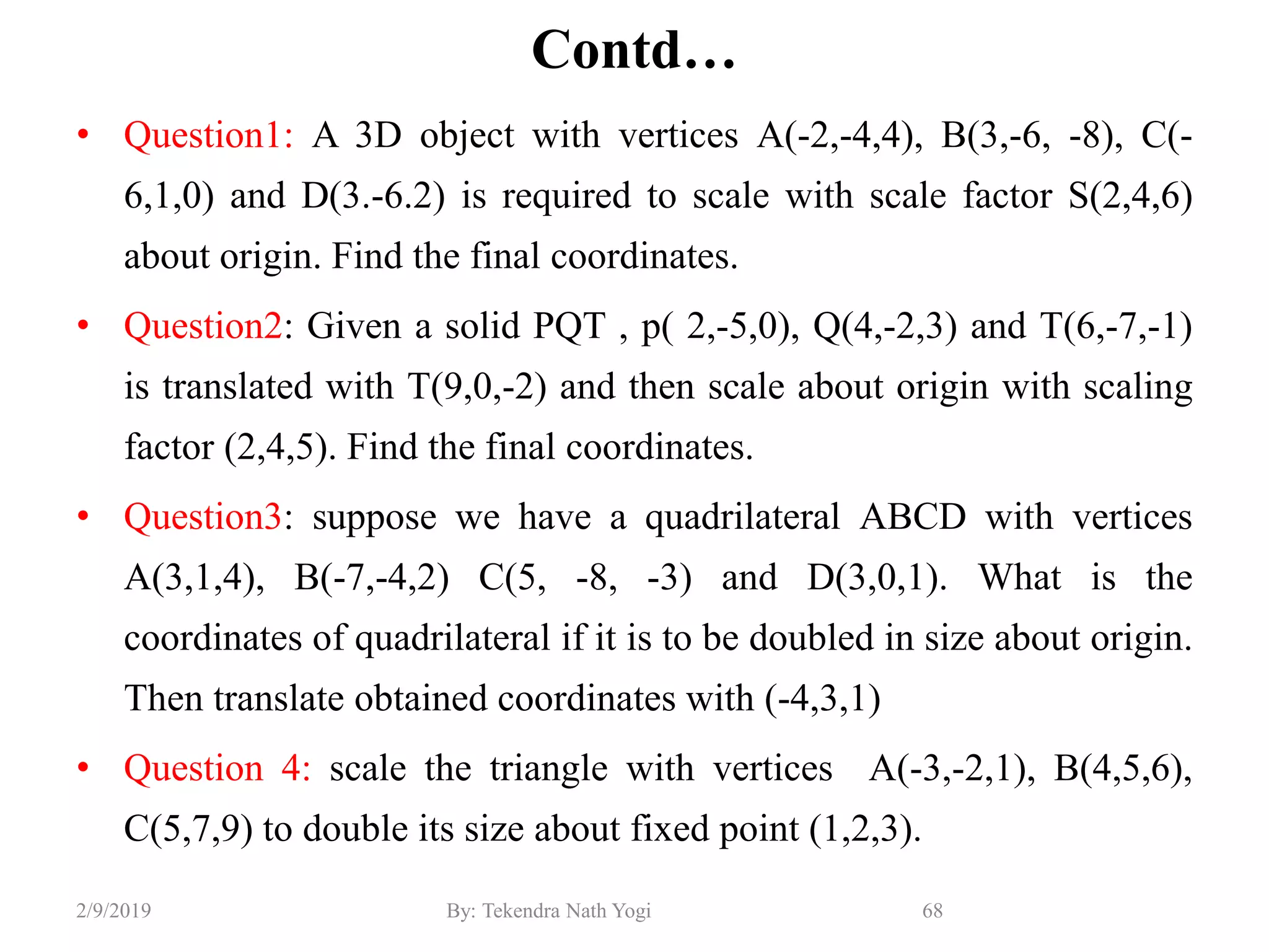 Contd…
• Question1: A 3D object with vertices A(-2,-4,4), B(3,-6, -8), C(-
6,1,0) and D(3.-6.2) is required to scale with scale factor S(2,4,6)
about origin. Find the final coordinates.
• Question2: Given a solid PQT , p( 2,-5,0), Q(4,-2,3) and T(6,-7,-1)
is translated with T(9,0,-2) and then scale about origin with scaling
factor (2,4,5). Find the final coordinates.
• Question3: suppose we have a quadrilateral ABCD with vertices
A(3,1,4), B(-7,-4,2) C(5, -8, -3) and D(3,0,1). What is the
coordinates of quadrilateral if it is to be doubled in size about origin.
Then translate obtained coordinates with (-4,3,1)
• Question 4: scale the triangle with vertices A(-3,-2,1), B(4,5,6),
C(5,7,9) to double its size about fixed point (1,2,3).
68By: Tekendra Nath Yogi2/9/2019
 