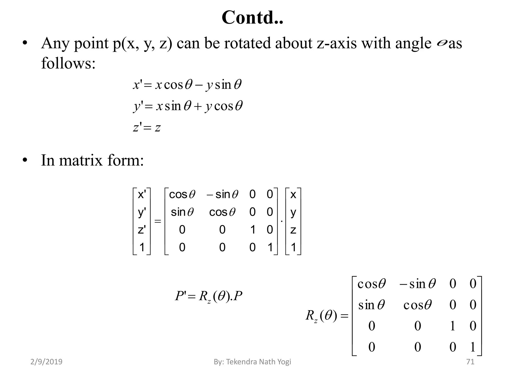 Contd..
• Any point p(x, y, z) can be rotated about z-axis with angle as
follows:
• In matrix form:
71By: Tekendra Nath Yogi
























 













1
z
y
x
1000
0100
00cossin
00sincos
1
'z
'y
'x


zz
yxy
yxx



'
cossin'
sincos'


PRP z ).(' 












 

1000
0100
00cossin
00sincos
)(


zR
2/9/2019
 