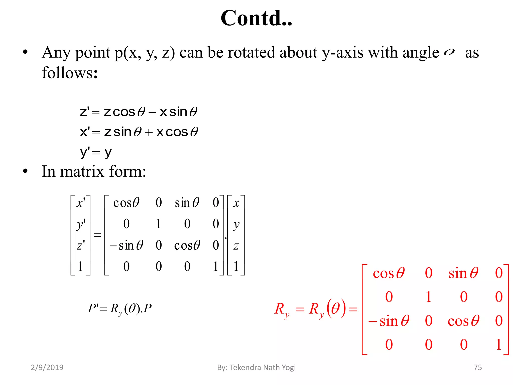 Contd..
• Any point p(x, y, z) can be rotated about y-axis with angle as
follows:
• In matrix form:
75By: Tekendra Nath Yogi
y'y
cosxsinz'x
sinxcosz'z





 














1000
0cos0sin
0010
0sin0cos


yy RR






































1
.
1000
0cos0sin
0010
0sin0cos
1
'
'
'
z
y
x
z
y
x


PRP y ).(' 

2/9/2019
 