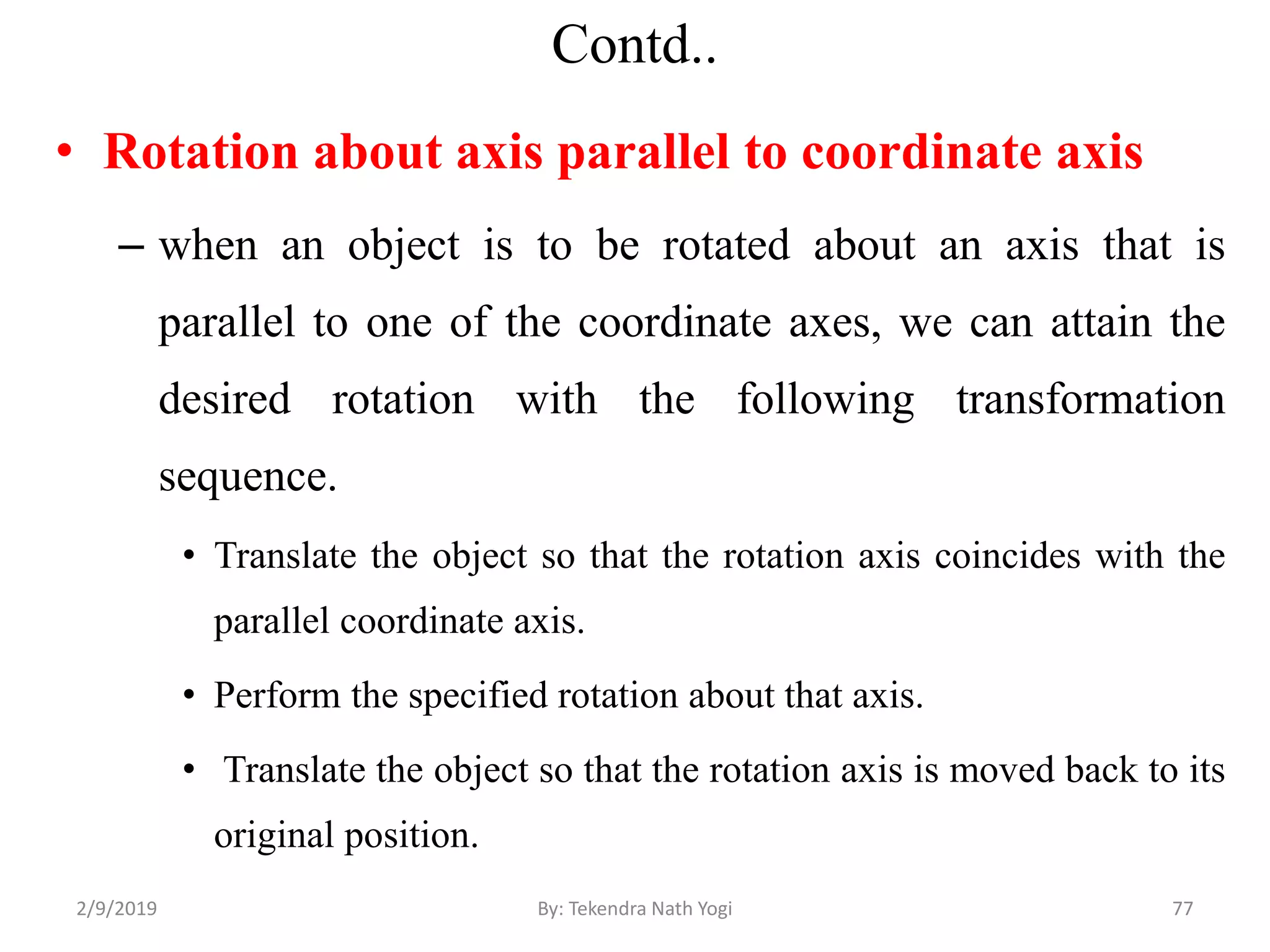 Contd..
• Rotation about axis parallel to coordinate axis
– when an object is to be rotated about an axis that is
parallel to one of the coordinate axes, we can attain the
desired rotation with the following transformation
sequence.
• Translate the object so that the rotation axis coincides with the
parallel coordinate axis.
• Perform the specified rotation about that axis.
• Translate the object so that the rotation axis is moved back to its
original position.
77By: Tekendra Nath Yogi2/9/2019
 