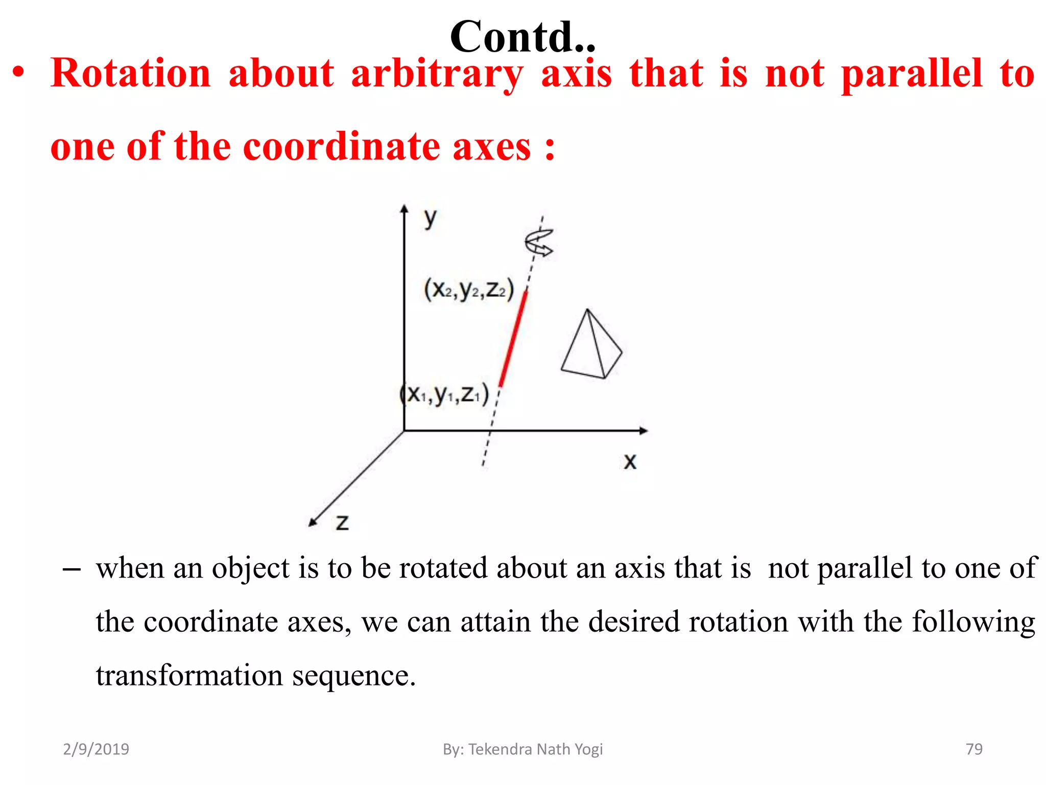 Contd..
• Rotation about arbitrary axis that is not parallel to
one of the coordinate axes :
– when an object is to be rotated about an axis that is not parallel to one of
the coordinate axes, we can attain the desired rotation with the following
transformation sequence.
79By: Tekendra Nath Yogi2/9/2019
 