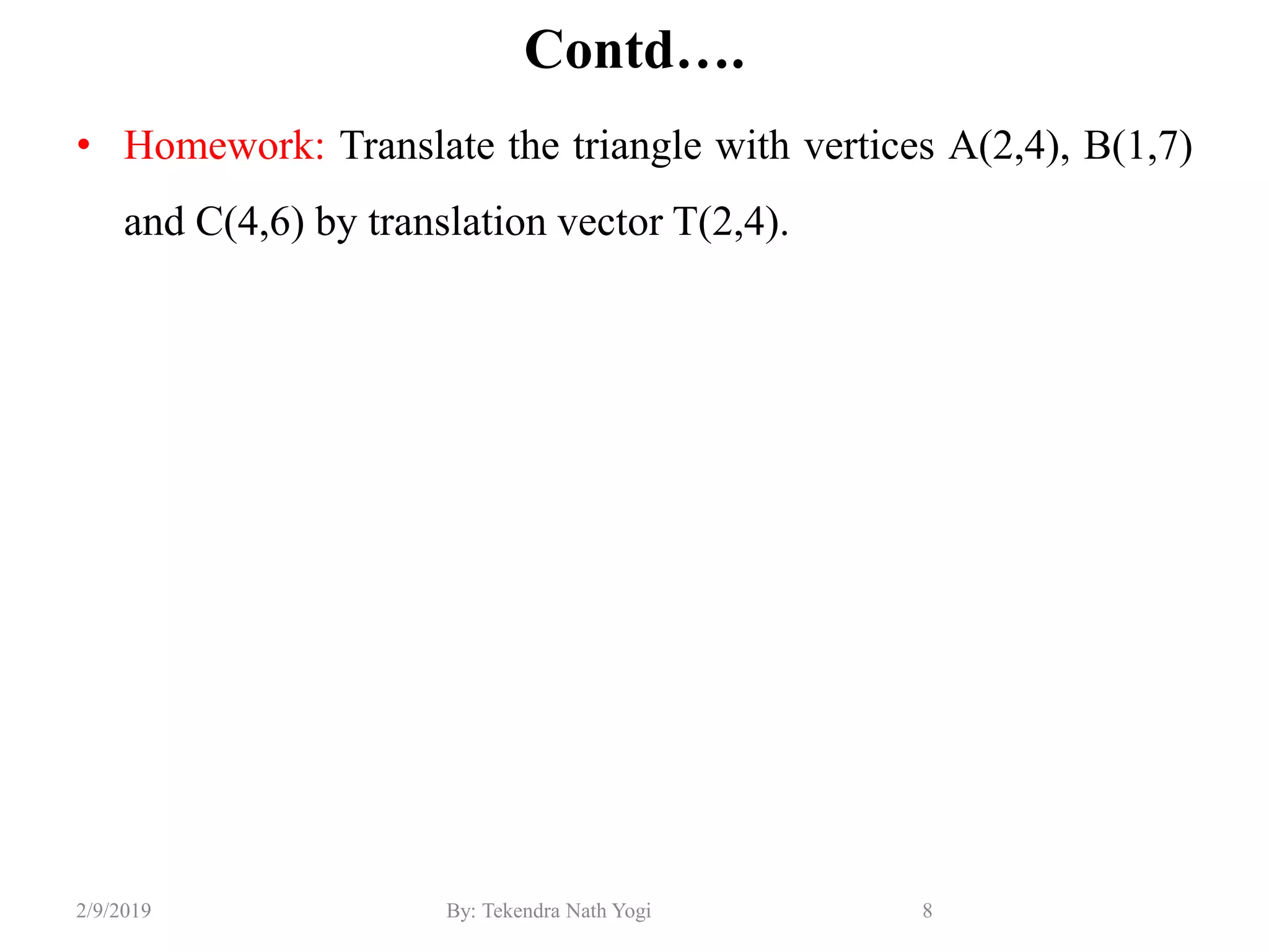 Contd….
• Homework: Translate the triangle with vertices A(2,4), B(1,7)
and C(4,6) by translation vector T(2,4).
8By: Tekendra Nath Yogi2/9/2019
 