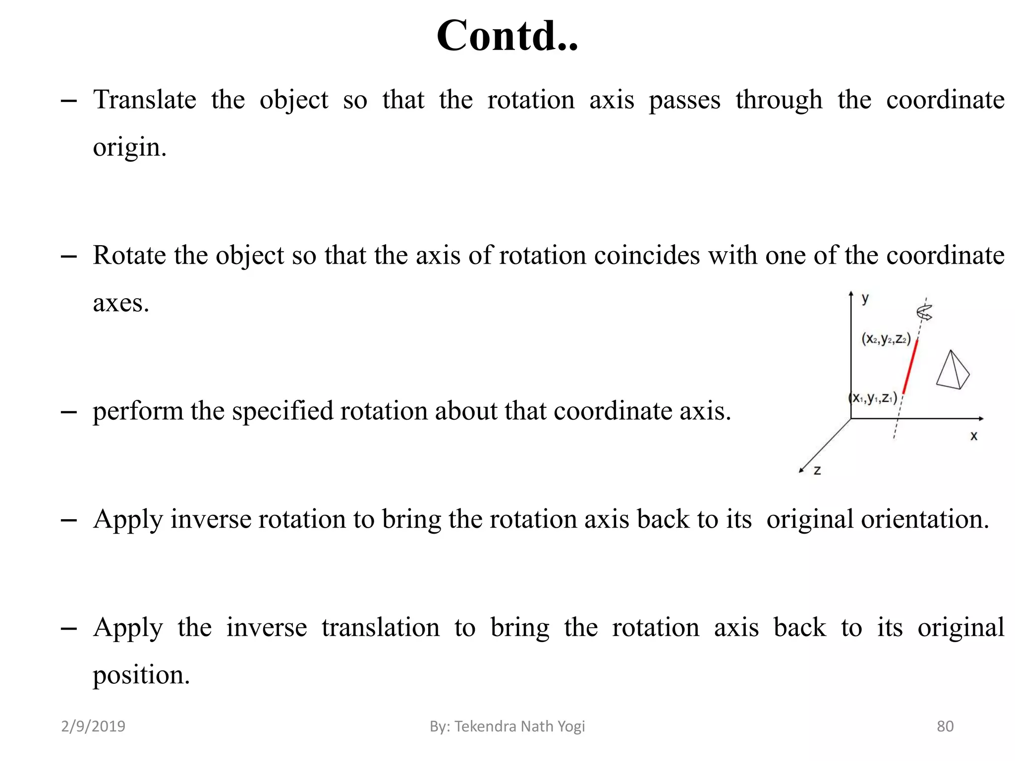 Contd..
– Translate the object so that the rotation axis passes through the coordinate
origin.
– Rotate the object so that the axis of rotation coincides with one of the coordinate
axes.
– perform the specified rotation about that coordinate axis.
– Apply inverse rotation to bring the rotation axis back to its original orientation.
– Apply the inverse translation to bring the rotation axis back to its original
position.
80By: Tekendra Nath Yogi2/9/2019
 