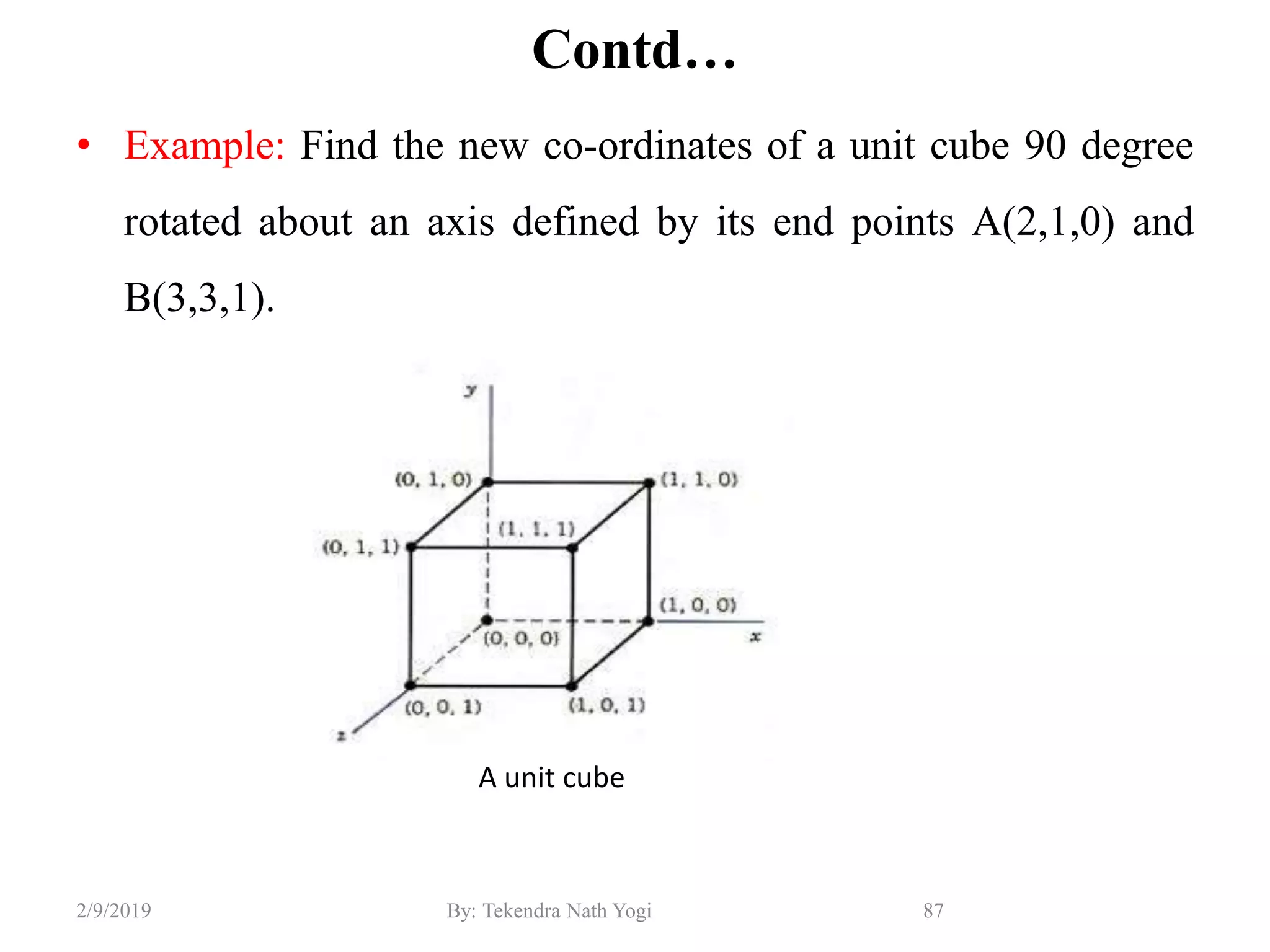 Contd…
• Example: Find the new co-ordinates of a unit cube 90 degree
rotated about an axis defined by its end points A(2,1,0) and
B(3,3,1).
87By: Tekendra Nath Yogi2/9/2019
A unit cube
 