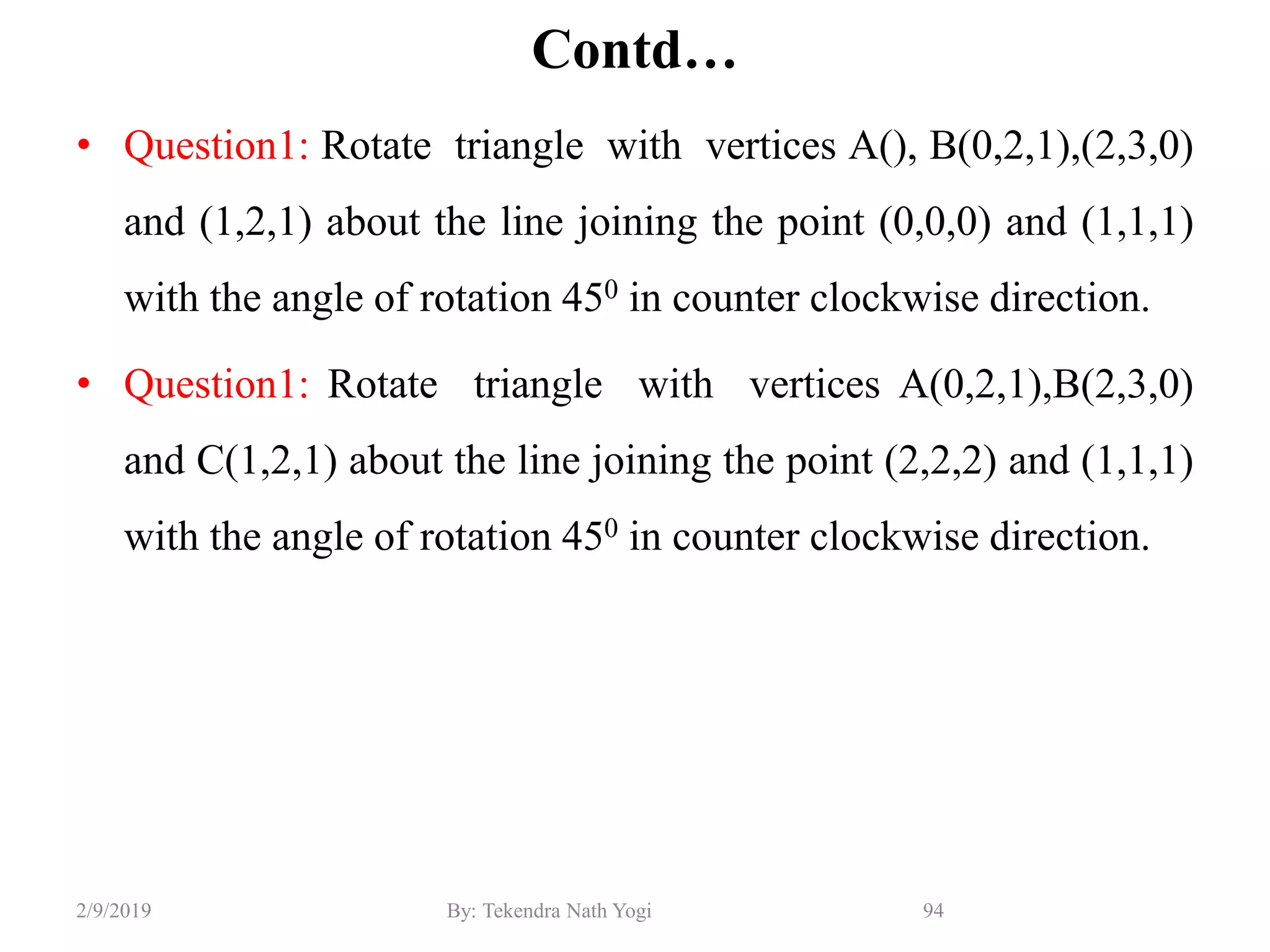 Contd…
• Question1: Rotate triangle with vertices A(), B(0,2,1),(2,3,0)
and (1,2,1) about the line joining the point (0,0,0) and (1,1,1)
with the angle of rotation 450 in counter clockwise direction.
• Question1: Rotate triangle with vertices A(0,2,1),B(2,3,0)
and C(1,2,1) about the line joining the point (2,2,2) and (1,1,1)
with the angle of rotation 450 in counter clockwise direction.
94By: Tekendra Nath Yogi2/9/2019
 
