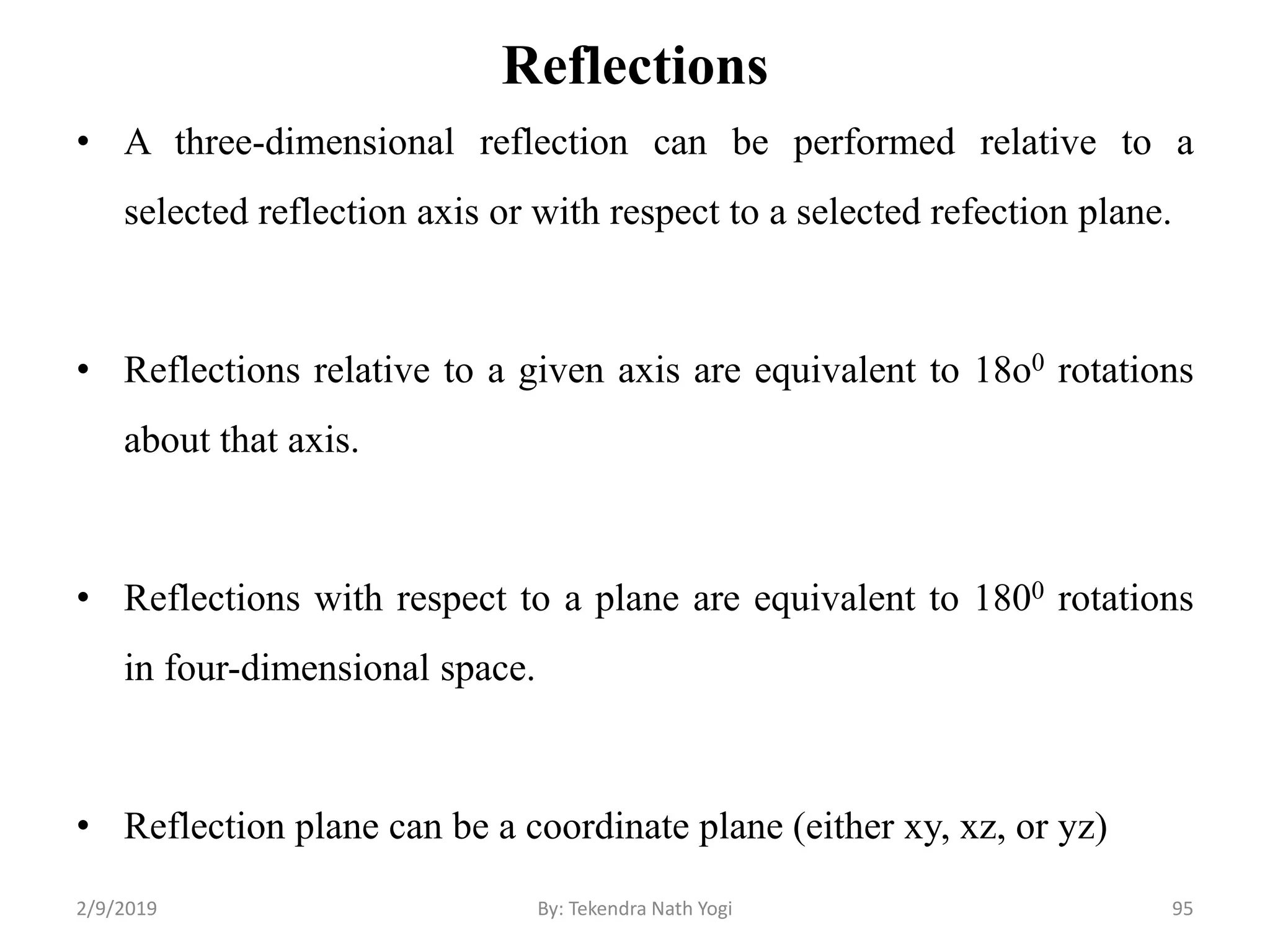 Reflections
• A three-dimensional reflection can be performed relative to a
selected reflection axis or with respect to a selected refection plane.
• Reflections relative to a given axis are equivalent to 18o0 rotations
about that axis.
• Reflections with respect to a plane are equivalent to 1800 rotations
in four-dimensional space.
• Reflection plane can be a coordinate plane (either xy, xz, or yz)
95By: Tekendra Nath Yogi2/9/2019
 