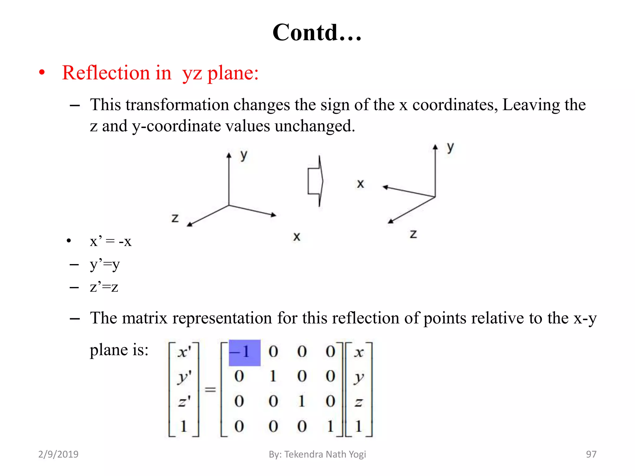 Contd…
• Reflection in yz plane:
– This transformation changes the sign of the x coordinates, Leaving the
z and y-coordinate values unchanged.
• x’ = -x
– y’=y
– z’=z
– The matrix representation for this reflection of points relative to the x-y
plane is:
97By: Tekendra Nath Yogi2/9/2019
 