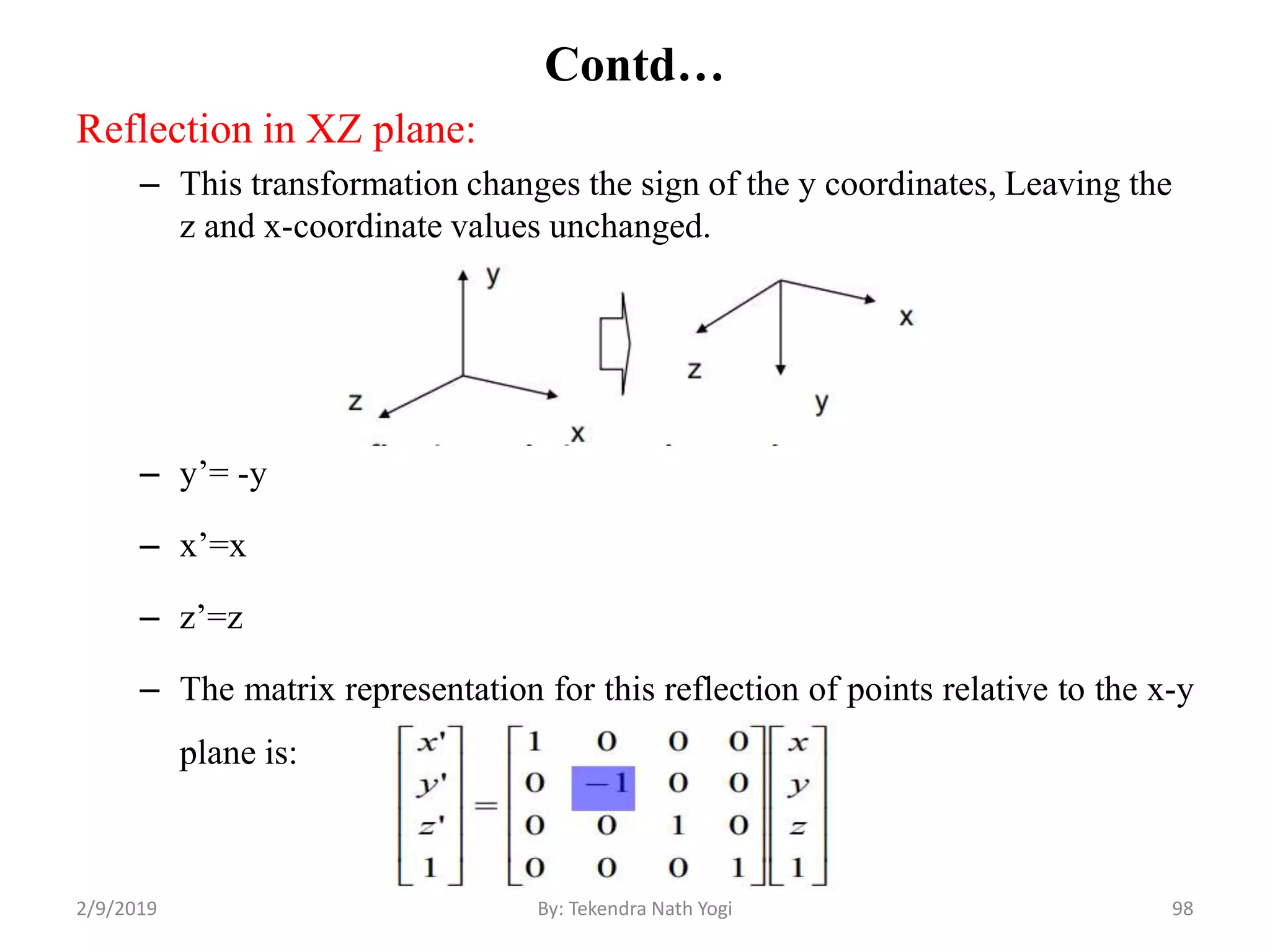 Contd…
Reflection in XZ plane:
– This transformation changes the sign of the y coordinates, Leaving the
z and x-coordinate values unchanged.
– y’= -y
– x’=x
– z’=z
– The matrix representation for this reflection of points relative to the x-y
plane is:
98By: Tekendra Nath Yogi2/9/2019
 