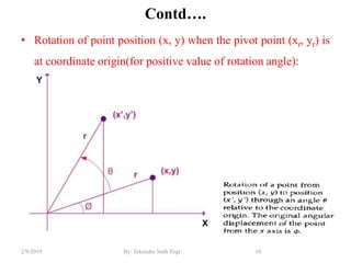 Contd….
• Rotation of point position (x, y) when the pivot point (xr, yr) is
at coordinate origin(for positive value of rotation angle):
10By: Tekendra Nath Yogi2/9/2019
 