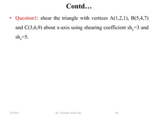 Contd…
• Question1: shear the triangle with vertices A(1,2,1), B(5,4,7)
and C(3,6,9) about x-axis using shearing coefficient shy=3 and
shz=5.
101By: Tekendra Nath Yogi2/9/2019
 