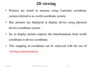 2D viewing
• Pictures are stored in memory using Cartesian coordinate
system referred to as world coordinate system.
• But, pictures are displayed in display device using physical
device coordinate system.
• So, to display picture requires the transformation from world
coordinate to device coordinate.
• This mapping of coordinate can be achieved with the use of
viewing transformation.
102By: Tekendra Nath Yogi2/9/2019
 