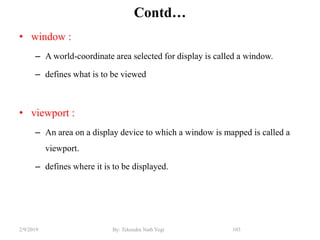 Contd…
• window :
– A world-coordinate area selected for display is called a window.
– defines what is to be viewed
• viewport :
– An area on a display device to which a window is mapped is called a
viewport.
– defines where it is to be displayed.
103By: Tekendra Nath Yogi2/9/2019
 