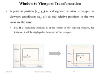 Window to Viewport Transformation
• A point at position (xw, yw) in a designated window is mapped to
viewport coordinates (xv, yv) so that relative positions in the two
areas are the same.
• i.e., If a coordinate position is at the center of the viewing window, for
instance, it will be displayed at the center of the viewport.
106By: Tekendra Nath Yogi2/9/2019
 