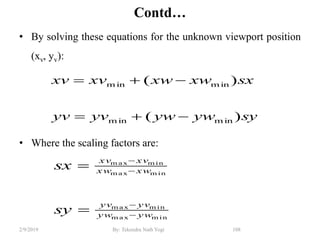 Contd…
• By solving these equations for the unknown viewport position
(xv, yv):
• Where the scaling factors are:
108By: Tekendra Nath Yogi2/9/2019
syywywyvyv
sxxwxwxvxv
)(
)(
m inm in
m inm in


m inm ax
m inm ax
m inm ax
m inm ax
ywyw
yvyv
xwxw
xvxv
sy
sx






 