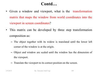 Contd…
• Given a window and viewport, what is the transformation
matrix that maps the window from world coordinates into the
viewport in screen coordinates?
• This matrix can be developed by three step transformation
composition as:
– The object together with its widow is translated until the lower left
corner of the window is at the origin.
– Object and window are scaled until the window has the dimension of
the viewport.
– Translate the viewport to its correct position on the screen.
109By: Tekendra Nath Yogi2/9/2019
 