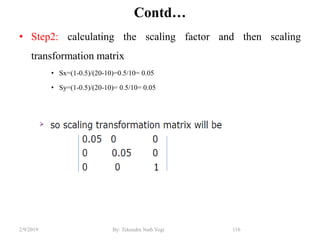 Contd…
• Step2: calculating the scaling factor and then scaling
transformation matrix
• Sx=(1-0.5)/(20-10)=0.5/10= 0.05
• Sy=(1-0.5)/(20-10)= 0.5/10= 0.05
116By: Tekendra Nath Yogi2/9/2019
 
