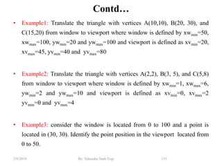 Contd…
• Example1: Translate the triangle with vertices A(10,10), B(20, 30), and
C(15,20) from window to viewport where window is defined by xwmin=50,
xwmax=100, ywmin=20 and ywmax=100 and viewport is defined as xvmin=20,
xvmax=45, yvmin=40 and yvmax=80
• Example2: Translate the triangle with vertices A(2,2), B(3, 5), and C(5,8)
from window to viewport where window is defined by xwmin=1, xwmax=6,
ywmin=2 and ywmax=10 and viewport is defined as xvmin=0, xvmax=2
yvmin=0 and yvmax=4
• Example3: consider the window is located from 0 to 100 and a point is
located in (30, 30). Identify the point position in the viewport located from
0 to 50.
119By: Tekendra Nath Yogi2/9/2019
 