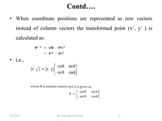 Contd….
• When coordinate positions are represented as row vectors
instead of column vectors the transformed point (x’, y’ ) is
calculated as:
• i.e.,
12By: Tekendra Nath Yogi2/9/2019
 