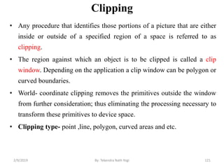 Clipping
• Any procedure that identifies those portions of a picture that are either
inside or outside of a specified region of a space is referred to as
clipping.
• The region against which an object is to be clipped is called a clip
window. Depending on the application a clip window can be polygon or
curved boundaries.
• World- coordinate clipping removes the primitives outside the window
from further consideration; thus eliminating the processing necessary to
transform these primitives to device space.
• Clipping type- point ,line, polygon, curved areas and etc.
121By: Tekendra Nath Yogi2/9/2019
 