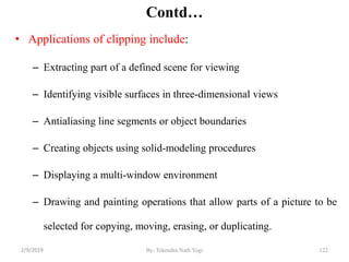 Contd…
• Applications of clipping include:
– Extracting part of a defined scene for viewing
– Identifying visible surfaces in three-dimensional views
– Antialiasing line segments or object boundaries
– Creating objects using solid-modeling procedures
– Displaying a multi-window environment
– Drawing and painting operations that allow parts of a picture to be
selected for copying, moving, erasing, or duplicating.
122By: Tekendra Nath Yogi2/9/2019
 