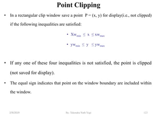 Point Clipping
• In a rectangular clip window save a point P = (x, y) for display(i.e., not clipped)
if the following inequalities are satisfied:
• Xwmin ≤ x ≤ xwmax
• ywmin ≤ y ≤ ywmax
• If any one of these four inequalities is not satisfied, the point is clipped
(not saved for display).
• The equal sign indicates that point on the window boundary are included within
the window.
123By: Tekendra Nath Yogi2/9/2019
 