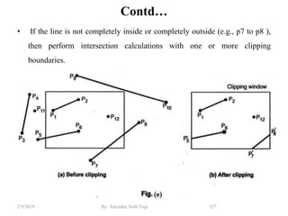 Contd…
• If the line is not completely inside or completely outside (e.g., p7 to p8 ),
then perform intersection calculations with one or more clipping
boundaries.
127By: Tekendra Nath Yogi2/9/2019
 