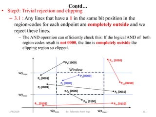 • Step3: Trivial rejection and clipping
– 3.1 : Any lines that have a 1 in the same bit position in the
region-codes for each endpoint are completely outside and we
reject these lines.
– The AND operation can efficiently check this: If the logical AND of both
region codes result is not 0000, the line is completely outside the
clipping region so clipped.
Contd…
wymax
wymin
wxmin wxmax
Window
P3 [0001]
P6 [0000]
P5 [0000]
P7 [0001]
P10 [0100]
P9 [0000]
P4 [1000]
P8 [0010]
P12 [0010]
P11 [1010]
P13 [0101] P14 [0110]
131By: Tekendra Nath Yogi2/9/2019
 