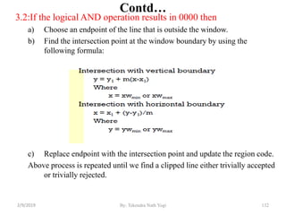 3.2:If the logical AND operation results in 0000 then
a) Choose an endpoint of the line that is outside the window.
b) Find the intersection point at the window boundary by using the
following formula:
c) Replace endpoint with the intersection point and update the region code.
Above process is repeated until we find a clipped line either trivially accepted
or trivially rejected.
Contd…
132By: Tekendra Nath Yogi2/9/2019
 