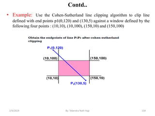Contd..
• Example: Use the Cohen-Sutherland line clipping algorithm to clip line
defined with end points p1(0,120) and (130,5) against a window defined by the
following four points : (10,10), (10,100), (150,10) and (150,100)
134By: Tekendra Nath Yogi2/9/2019
 