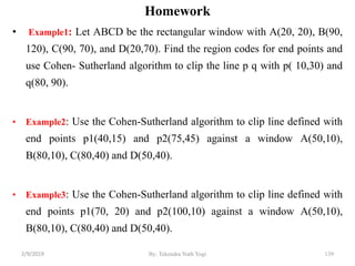 • Example1: Let ABCD be the rectangular window with A(20, 20), B(90,
120), C(90, 70), and D(20,70). Find the region codes for end points and
use Cohen- Sutherland algorithm to clip the line p q with p( 10,30) and
q(80, 90).
• Example2: Use the Cohen-Sutherland algorithm to clip line defined with
end points p1(40,15) and p2(75,45) against a window A(50,10),
B(80,10), C(80,40) and D(50,40).
• Example3: Use the Cohen-Sutherland algorithm to clip line defined with
end points p1(70, 20) and p2(100,10) against a window A(50,10),
B(80,10), C(80,40) and D(50,40).
By: Tekendra Nath Yogi 139
Homework
2/9/2019
 