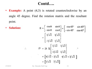 Contd….
• Example: A point (4,3) is rotated counterclockwise by an
angle 45 degree. Find the rotation matrix and the resultant
point.
• Solution:
14By: Tekendra Nath Yogi2/9/2019
 