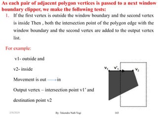 As each pair of adjacent polygon vertices is passed to a next window
boundary clipper, we make the following tests:
1. If the first vertex is outside the window boundary and the second vertex
is inside Then , both the intersection point of the polygon edge with the
window boundary and the second vertex are added to the output vertex
list.
For example:
v1- outside and
v2- inside
Movement is out in
Output vertex – intersection point v1’ and
destination point v2
By: Tekendra Nath Yogi 1432/9/2019
 