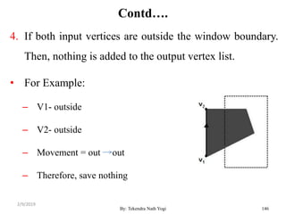 Contd….
4. If both input vertices are outside the window boundary.
Then, nothing is added to the output vertex list.
• For Example:
– V1- outside
– V2- outside
– Movement = out out
– Therefore, save nothing
By: Tekendra Nath Yogi 146
2/9/2019
 