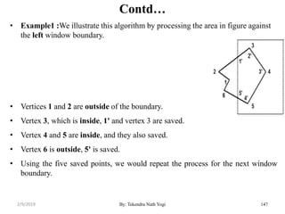 Contd…
• Example1 :We illustrate this algorithm by processing the area in figure against
the left window boundary.
• Vertices 1 and 2 are outside of the boundary.
• Vertex 3, which is inside, 1' and vertex 3 are saved.
• Vertex 4 and 5 are inside, and they also saved.
• Vertex 6 is outside, 5' is saved.
• Using the five saved points, we would repeat the process for the next window
boundary.
By: Tekendra Nath Yogi 1472/9/2019
 