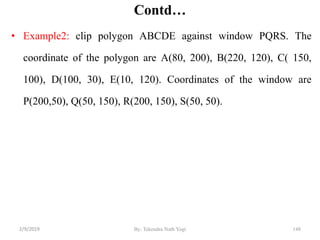 Contd…
• Example2: clip polygon ABCDE against window PQRS. The
coordinate of the polygon are A(80, 200), B(220, 120), C( 150,
100), D(100, 30), E(10, 120). Coordinates of the window are
P(200,50), Q(50, 150), R(200, 150), S(50, 50).
By: Tekendra Nath Yogi 1482/9/2019
 