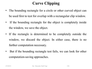 Curve Clipping
• The bounding rectangle for a circle or other curved object can
be used first to test for overlap with a rectangular clip window.
• If the bounding rectangle for the object is completely inside
the window, we save the object.
• If the rectangle is determined to be completely outside the
window, we discard the object. In either case, there is no
further computation necessary.
• But if the bounding rectangle test fails, we can look for other
computation-saving approaches.
150By: Tekendra Nath Yogi2/9/2019
 