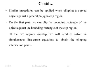 Contd…
• Similar procedures can be applied when clipping a curved
object against a general polygon clip region.
• On the first pass, we can clip the bounding rectangle of the
object against the bounding rectangle of the clip region.
• If the two regions overlap, we will need to solve the
simultaneous line-curve equations to obtain the clipping
intersection points.
153By: Tekendra Nath Yogi2/9/2019
 