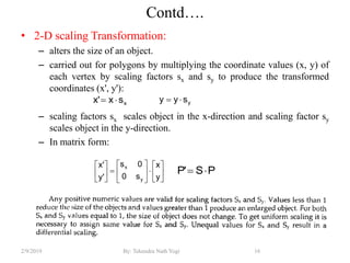 Contd….
• 2-D scaling Transformation:
– alters the size of an object.
– carried out for polygons by multiplying the coordinate values (x, y) of
each vertex by scaling factors sx and sy to produce the transformed
coordinates (x', y'):
– scaling factors sx scales object in the x-direction and scaling factor sy
scales object in the y-direction.
– In matrix form:
16By: Tekendra Nath Yogi2/9/2019
xsx'x  ysyy 


















y
x
s0
0s
'y
'x
y
x
PS'P 
 