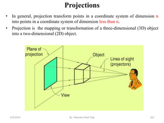 Projections
• In general, projection transform points in a coordinate system of dimension n
into points in a coordinate system of dimension less than n.
• Projection is the mapping or transformation of a three-dimensional (3D) object
into a two-dimensional (2D) object.
2/9/2019 163By: Tekendra Nath Yogi
 