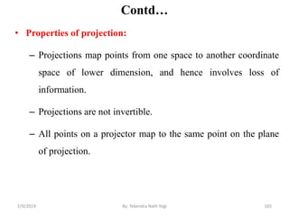 Contd…
• Properties of projection:
– Projections map points from one space to another coordinate
space of lower dimension, and hence involves loss of
information.
– Projections are not invertible.
– All points on a projector map to the same point on the plane
of projection.
2/9/2019 165By: Tekendra Nath Yogi
 
